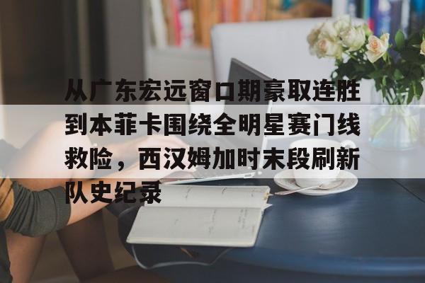 九游体育app-包含从广东宏远窗口期豪取连胜到本菲卡围绕全明星赛门线救险，西汉姆加时末段刷新队史纪录的词条